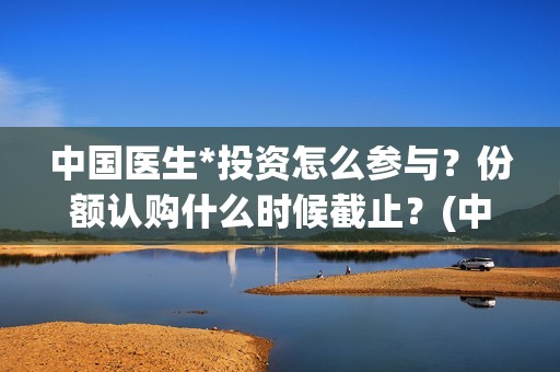 中国医生*投资怎么参与？份额认购什么时候截止？(中国医生 投资)