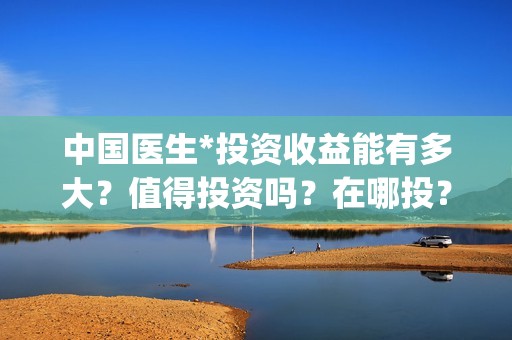 中国医生*投资收益能有多大？值得投资吗？在哪投？(中国医生投资了多少钱)