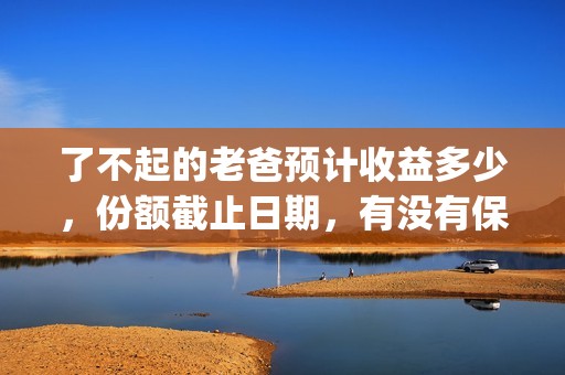 了不起的老爸预计收益多少，份额截止日期，有没有保障？(了不起 的老爸)