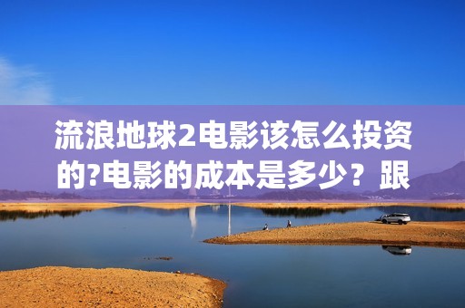 流浪地球2电影该怎么投资的?电影的成本是多少？跟哪家公司签约？(流浪地球2电影下载)