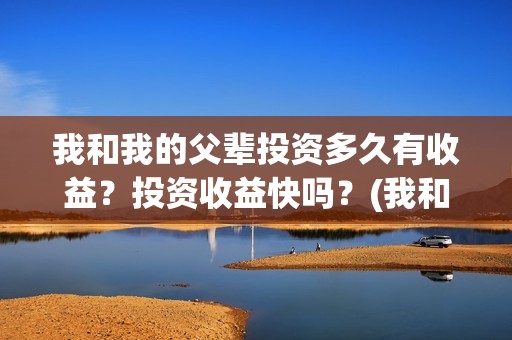 我和我的父辈投资多久有收益？投资收益快吗？(我和我的父辈投资方)