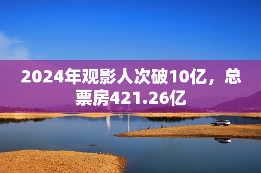 2024年观影人次破10亿，总票房421.26亿