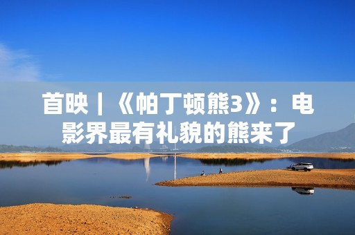 首映｜《帕丁顿熊3》：电影界最有礼貌的熊来了