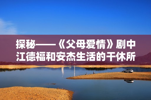 探秘——《父母爱情》剧中江德福和安杰生活的干休所