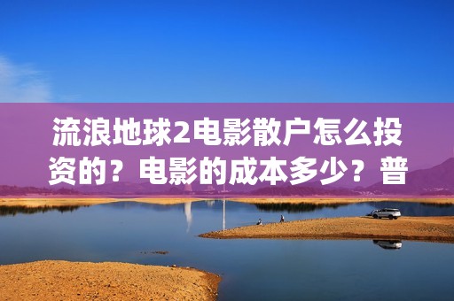 流浪地球2电影散户怎么投资的？电影的成本多少？普通人投资需要注意什么？(流浪地球2电影在线观看免费播放)