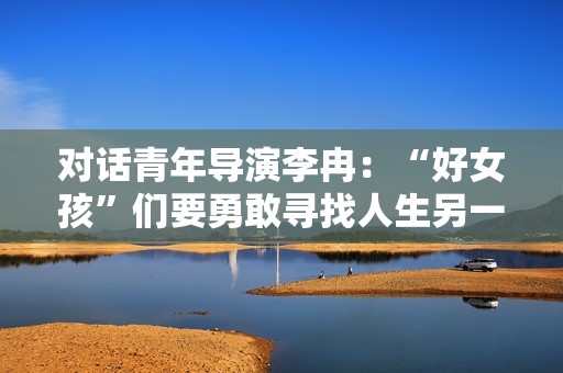 对话青年导演李冉：“好女孩”们要勇敢寻找人生另一种可能