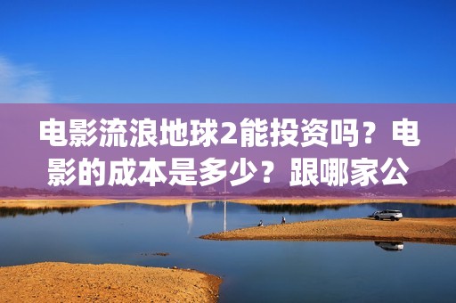 电影流浪地球2能投资吗？电影的成本是多少？跟哪家公司签约、(电影流浪地球2演员表)