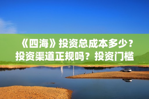 《四海》投资总成本多少？投资渠道正规吗？投资门槛多少？(四海是哪个公司)
