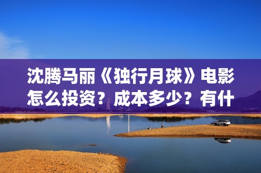 沈腾马丽《独行月球》电影怎么投资？成本多少？有什么优势？(沈腾独行月球)
