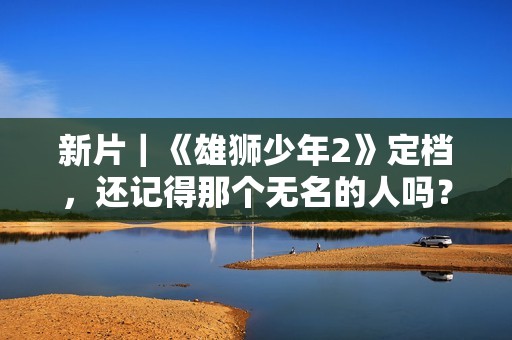 新片｜《雄狮少年2》定档，还记得那个无名的人吗？