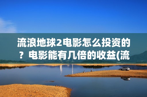 流浪地球2电影怎么投资的？电影能有几倍的收益(流浪地球2电影票房累计多少亿)
