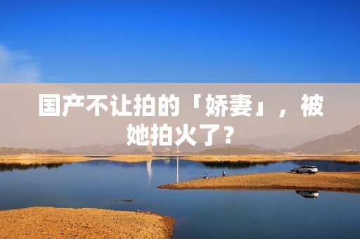 国产不让拍的「娇妻」，被她拍火了？