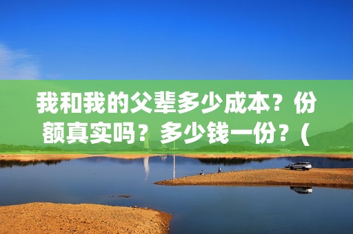 我和我的父辈多少成本？份额真实吗？多少钱一份？(我和我的父辈有几节)
