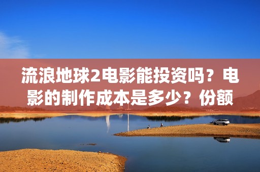 流浪地球2电影能投资吗？电影的制作成本是多少？份额真实吗、(流浪地球2电影下载)
