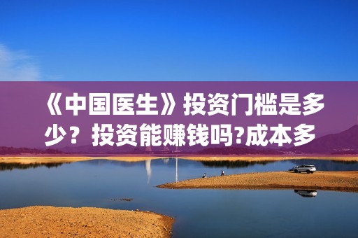 《中国医生》投资门槛是多少?投资能赚钱吗?成本多少?(《中国医生》抢先) 《中国医生》投资门槛是多少?投资能赚钱吗?成本多少?(《中国医生》抢先)