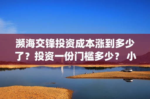 濒海交锋投资成本涨到多少了?投资一份门槛多少? 小池还有份额吗?(濒海交锋都谁投资了) 濒海交锋投资成本涨到多少了?投资一份门槛多少? 小池还有份额吗?(濒海交锋都谁投资了)