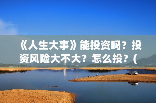 《人生大事》能投资吗？投资风险大不大？怎么投？(《人生大事》能在哪里看)