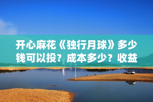 开心麻花《独行月球》多少钱可以投?成本多少?收益周期多久?(开心麻花完整版) 开心麻花《独行月球》多少钱可以投?成本多少?收益周期多久?(开心麻花完整版)