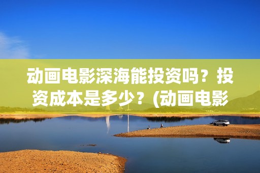 动画电影深海能投资吗？投资成本是多少？(动画电影深海能看吗)