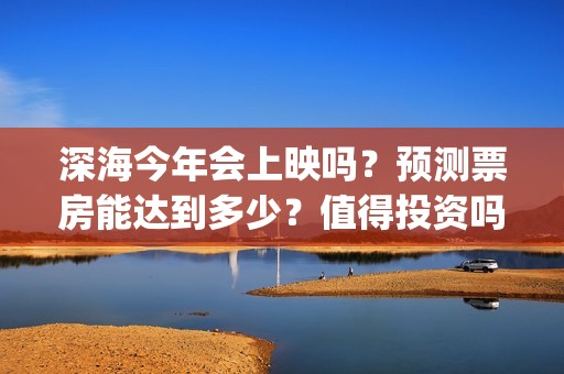 深海今年会上映吗？预测票房能达到多少？值得投资吗？(深海上映了吗)