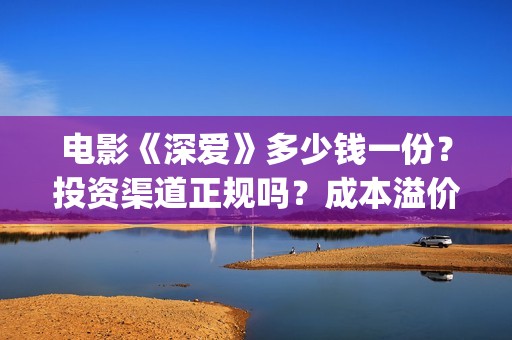 电影《深爱》多少钱一份？投资渠道正规吗？成本溢价了吗？(深爱电影内容)