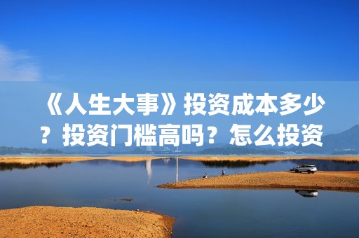 《人生大事》投资成本多少？投资门槛高吗？怎么投资？(人生 大事)