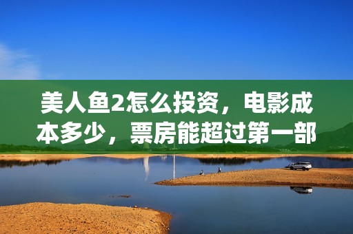 美人鱼2怎么投资，电影成本多少，票房能超过第一部吗(美人鱼2怎么没消息了?)
