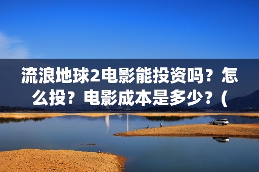 流浪地球2电影能投资吗？怎么投？电影成本是多少？(流浪地球2电影票房累计多少亿)
