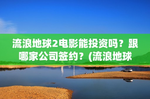 流浪地球2电影能投资吗？跟哪家公司签约？(流浪地球2电影免费观看完整版)