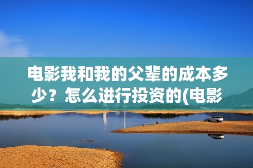 电影我和我的父辈的成本多少？怎么进行投资的(电影我和我的父辈主题曲)
