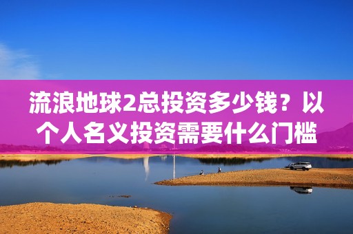 流浪地球2总投资多少钱？以个人名义投资需要什么门槛？(流浪地球2总投资)