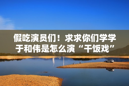 假吃演员们！求求你们学学于和伟是怎么演“干饭戏”的吧