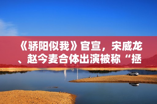 《骄阳似我》官宣，宋威龙、赵今麦合体出演被称“拯救现偶”