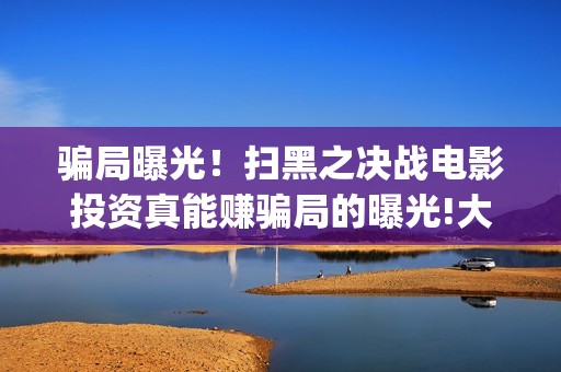 骗局曝光！扫黑之决战电影投资真能赚骗局的曝光!大家不要相信赶快追回损失(扫黑是真事吗)