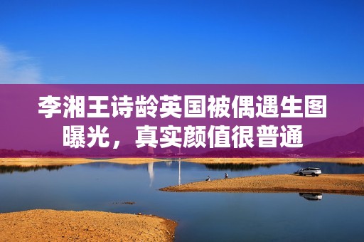 李湘王诗龄英国被偶遇生图曝光，真实颜值很普通