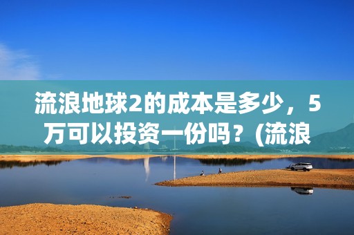 流浪地球2的成本是多少，5万可以投资一份吗？(流浪地球2成2月票房冠军)