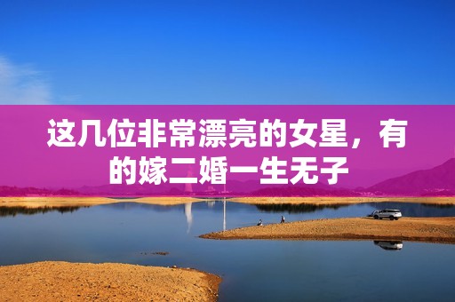 这几位非常漂亮的女星，有的嫁二婚一生无子