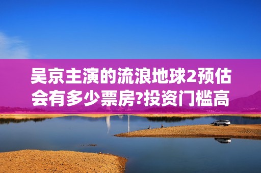 吴京主演的流浪地球2预估会有多少票房?投资门槛高吗？成本多少？(吴京科幻片流浪地球)