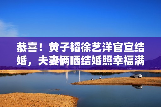 恭喜！黄子韬徐艺洋官宣结婚，夫妻俩晒结婚照幸福满溢