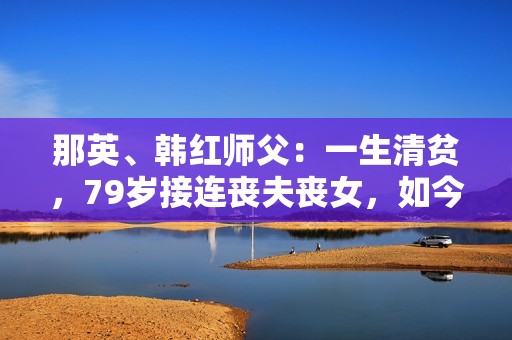 那英、韩红师父：一生清贫，79岁接连丧夫丧女，如今89岁名满天下
