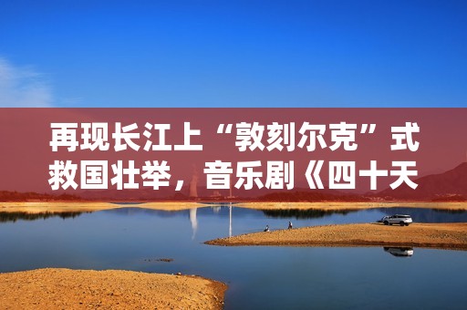 再现长江上“敦刻尔克”式救国壮举，音乐剧《四十天》在京首演