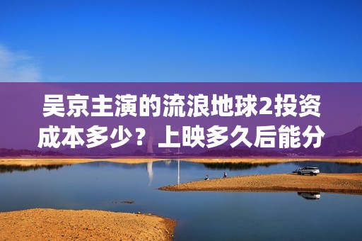 吴京主演的流浪地球2投资成本多少？上映多久后能分红收益呢？(吴京主演流浪地球2)