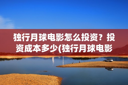 独行月球电影怎么投资？投资成本多少(独行月球电影什么时候开机)
