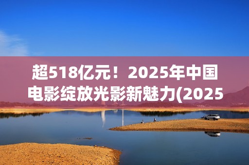 超518亿元！2025年中国电影绽放光影新魅力(2025年我国)