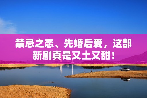 禁忌之恋、先婚后爱，这部新剧真是又土又甜！