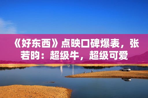 《好东西》点映口碑爆表，张若昀：超级牛，超级可爱