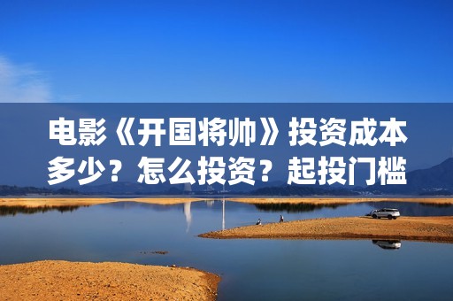 电影《开国将帅》投资成本多少？怎么投资？起投门槛？(电影《开国将帅1955》)