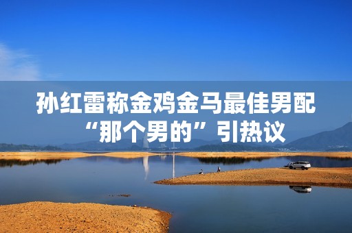 孙红雷称金鸡金马最佳男配“那个男的”引热议