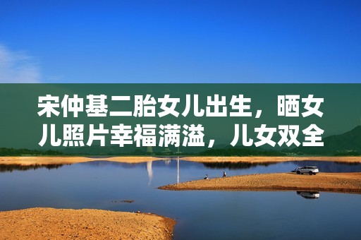 宋仲基二胎女儿出生，晒女儿照片幸福满溢，儿女双全组成“好”字