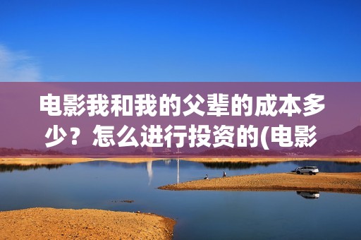 电影我和我的父辈的成本多少？怎么进行投资的(电影我和我的父辈演员表)